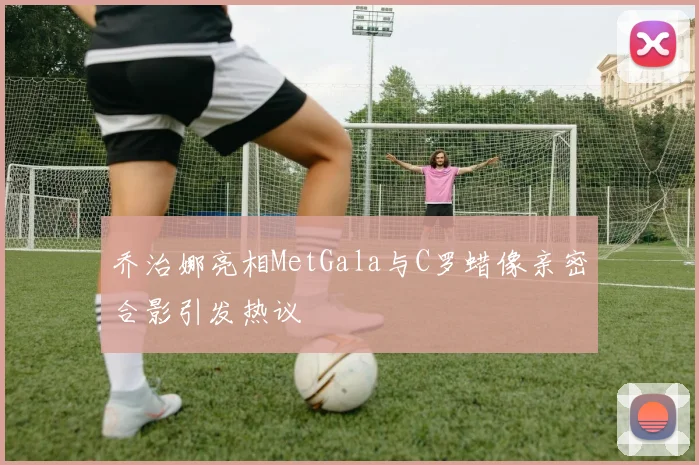 乔治娜亮相MetGala与C罗蜡像亲密合影引发热议