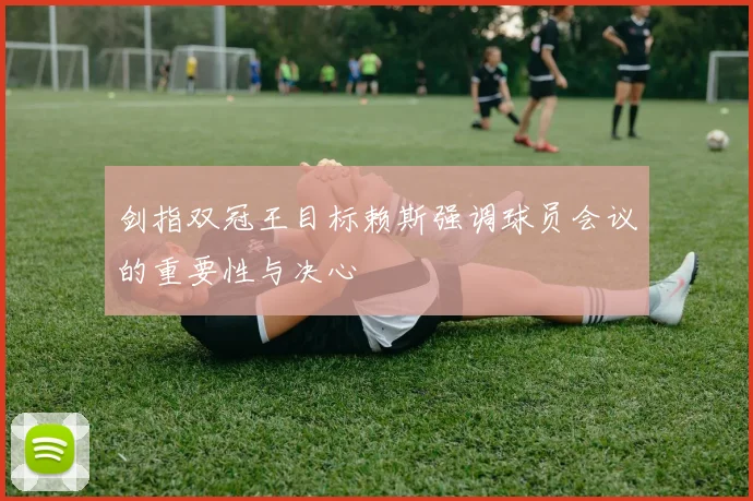 剑指双冠王目标赖斯强调球员会议的重要性与决心