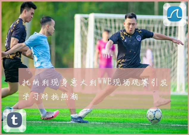 托纳利现身意大利WWE现场观赛引发学习对抗热潮