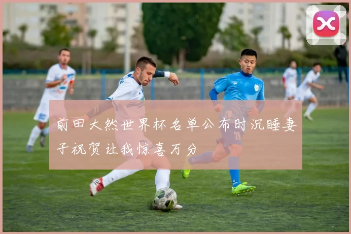 前田大然世界杯名单公布时沉睡妻子祝贺让我惊喜万分
