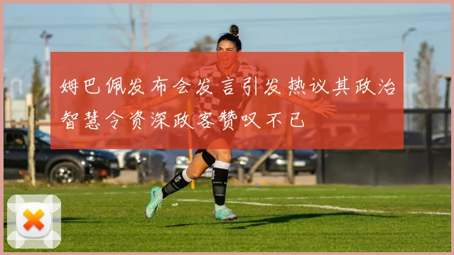 姆巴佩发布会发言引发热议其政治智慧令资深政客赞叹不已