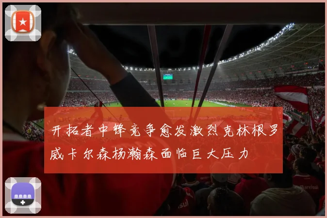 开拓者中锋竞争愈发激烈克林根罗威卡尔森杨瀚森面临巨大压力