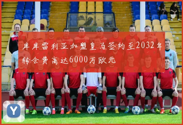 库库雷利亚加盟皇马签约至2032年转会费高达6000万欧元