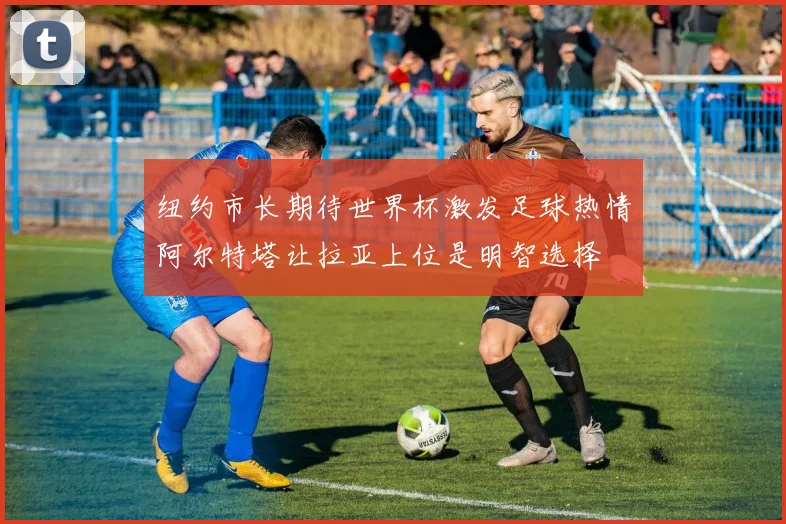 纽约市长期待世界杯激发足球热情阿尔特塔让拉亚上位是明智选择