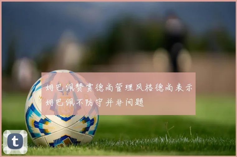 姆巴佩赞赏德尚管理风格德尚表示姆巴佩不防守并非问题