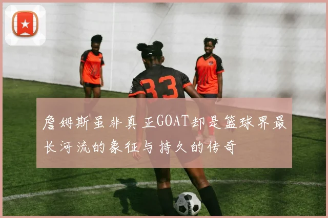 詹姆斯虽非真正GOAT却是篮球界最长河流的象征与持久的传奇