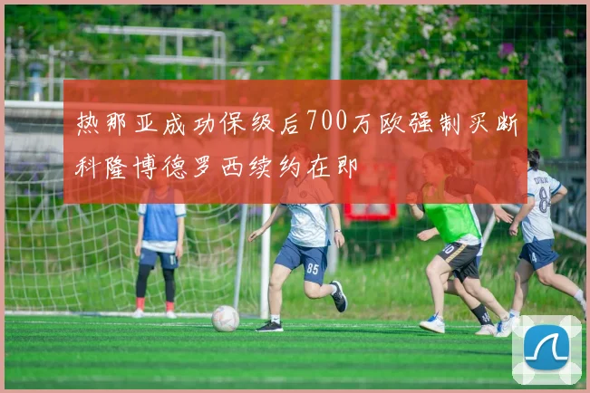 热那亚成功保级后700万欧强制买断科隆博德罗西续约在即
