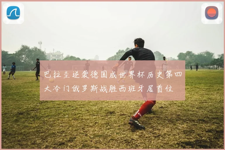 巴拉圭逆袭德国成世界杯历史第四大冷门俄罗斯战胜西班牙居首位