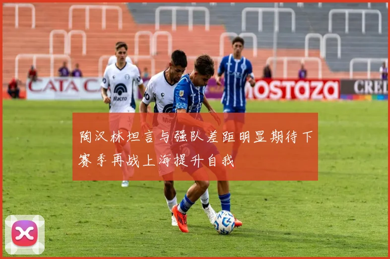 陶汉林坦言与强队差距明显期待下赛季再战上海提升自我