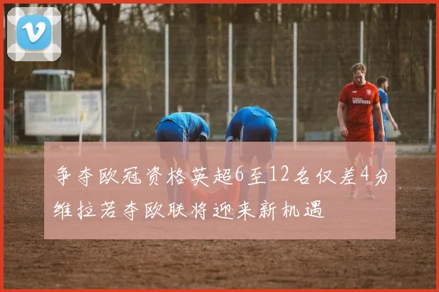 争夺欧冠资格英超6至12名仅差4分维拉若夺欧联将迎来新机遇