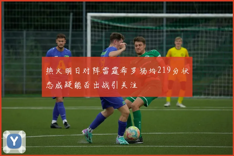 热火明日对阵雷霆希罗场均219分状态成疑能否出战引关注